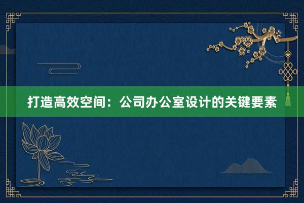 打造高效空间：公司办公室设计的关键要素